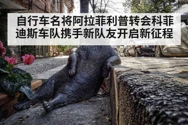 自行车名将阿拉菲利普转会科菲迪斯车队携手新队友开启新征程