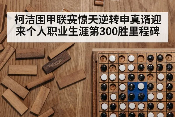 柯洁围甲联赛惊天逆转申真谞迎来个人职业生涯第300胜里程碑